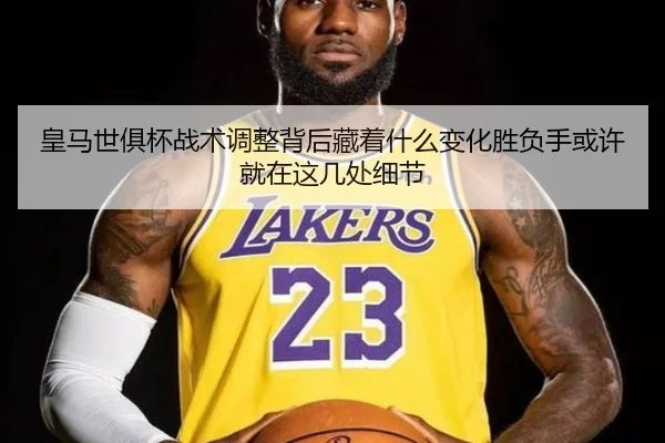 皇马世俱杯战术调整背后藏着什么变化胜负手或许就在这几处细节